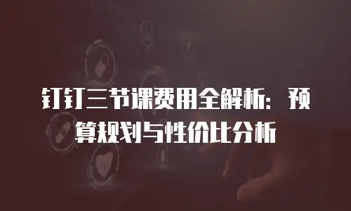 钉钉三节课费用全解析：预算规划与性价比分析