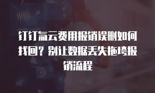 钉钉氚云费用报销误删如何找回？别让数据丢失拖垮报销流程
