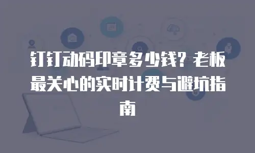钉钉动码印章多少钱？老板最关心的实时计费与避坑指南