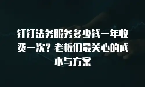 钉钉法务服务多少钱一年收费一次？老板们最关心的成本与方案