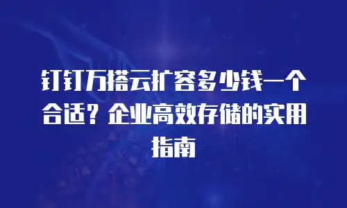 钉钉万搭云扩容多少钱一个合适？企业高效存储的实用指南