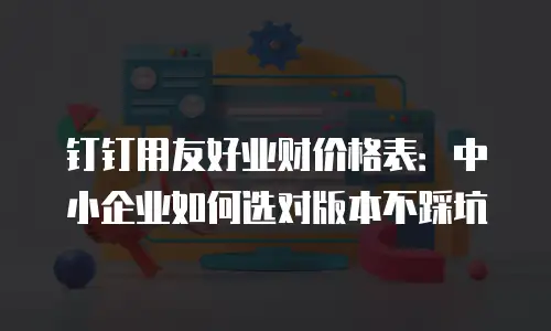 钉钉用友好业财价格表：中小企业如何选对版本不踩坑
