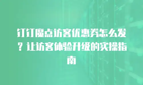 钉钉魔点访客优惠券怎么发？让访客体验升级的实操指南