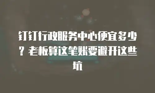 钉钉行政服务中心便宜多少？老板算这笔账要避开这些坑