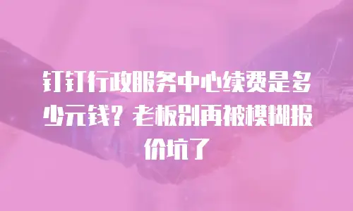 钉钉行政服务中心续费是多少元钱？老板别再被模糊报价坑了