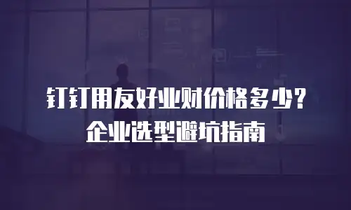 钉钉用友好业财价格多少？企业选型避坑指南