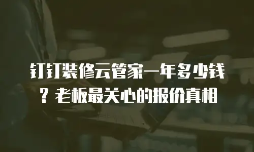 钉钉装修云管家一年多少钱？老板最关心的报价真相