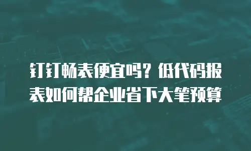 钉钉畅表便宜吗？低代码报表如何帮企业省下大笔预算