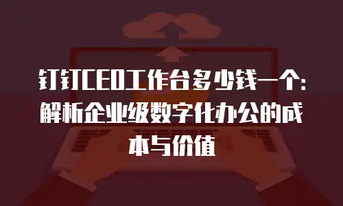 钉钉CEO工作台多少钱一个：解析企业级数字化办公的成本与价值
