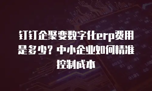 钉钉企聚变数字化erp费用是多少？中小企业如何精准控制成本