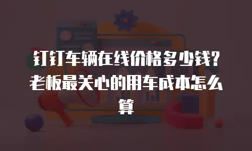 钉钉车辆在线价格多少钱？老板最关心的用车成本怎么算