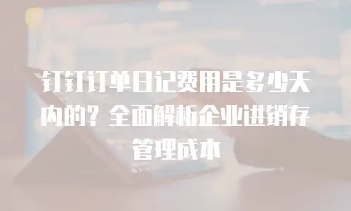 钉钉订单日记费用是多少天内的？全面解析企业进销存管理成本