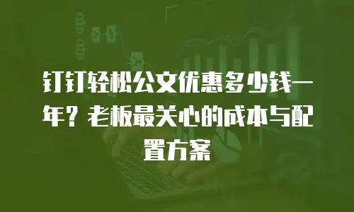 钉钉轻松公文优惠多少钱一年？老板最关心的成本与配置方案