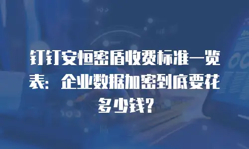 钉钉安恒密盾收费标准一览表：企业数据加密到底要花多少钱？
