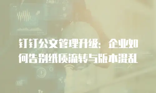 钉钉公文管理升级：企业如何告别纸质流转与版本混乱