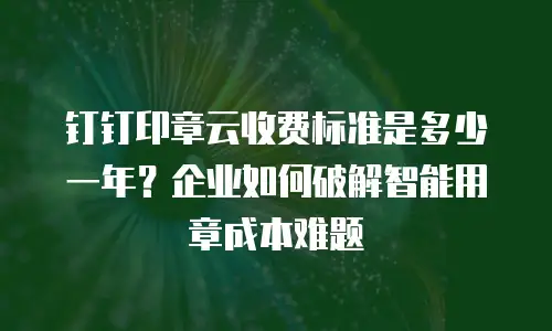 钉钉印章云收费标准是多少一年？企业如何破解智能用章成本难题