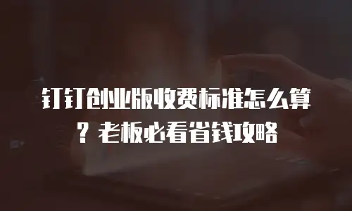 钉钉创业版收费标准怎么算？老板必看省钱攻略