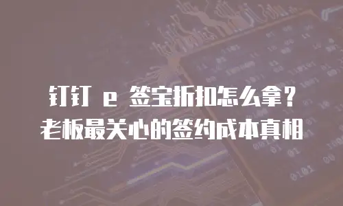 钉钉 e 签宝折扣怎么拿？老板最关心的签约成本真相