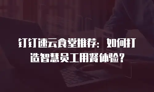 钉钉速云食堂推荐：如何打造智慧员工用餐体验？
