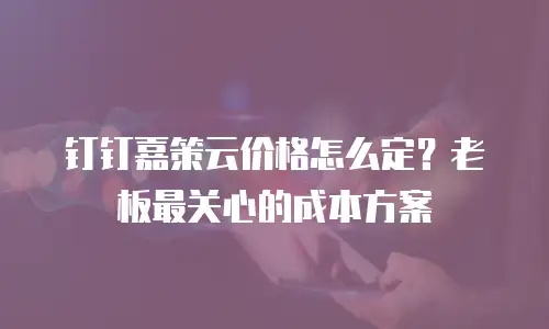 钉钉嘉策云价格怎么定？老板最关心的成本方案