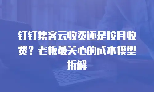 钉钉集客云收费还是按月收费？老板最关心的成本模型拆解