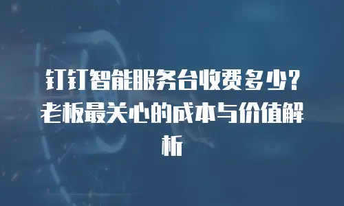 钉钉智能服务台收费多少？老板最关心的成本与价值解析