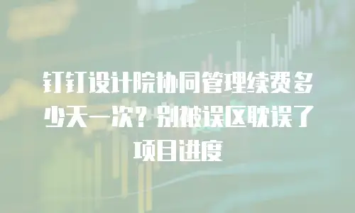 钉钉设计院协同管理续费多少天一次？别被误区耽误了项目进度