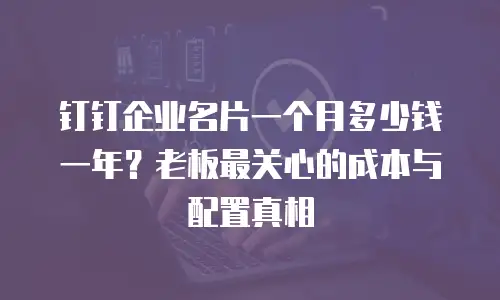 钉钉企业名片一个月多少钱一年？老板最关心的成本与配置真相