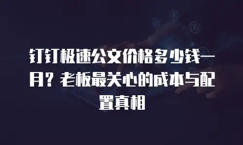 钉钉极速公文价格多少钱一月？老板最关心的成本与配置真相