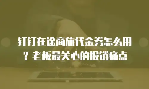 钉钉在途商旅代金券怎么用？老板最关心的报销痛点