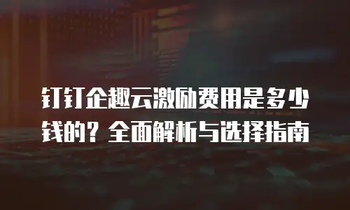钉钉企趣云激励费用是多少钱的？全面解析与选择指南