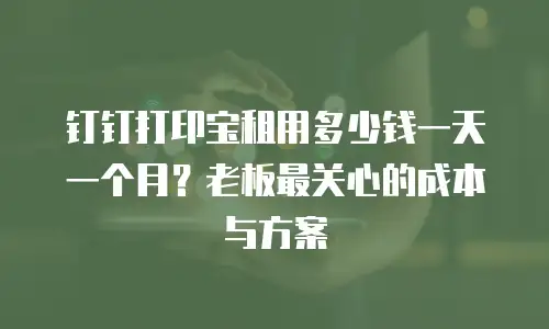 钉钉打印宝租用多少钱一天一个月？老板最关心的成本与方案