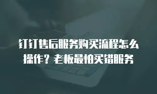 钉钉售后服务购买流程怎么操作？老板最怕买错服务