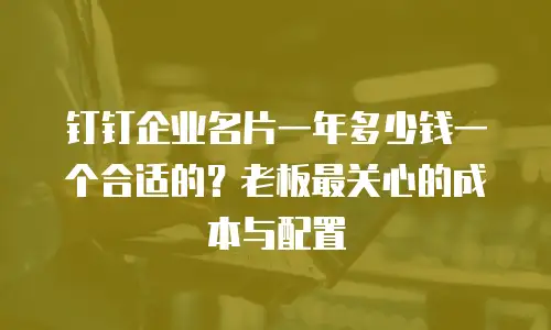 钉钉企业名片一年多少钱一个合适的？老板最关心的成本与配置