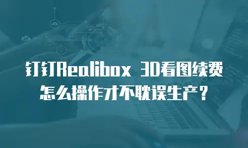 钉钉Realibox 3D看图续费怎么操作才不耽误生产？
