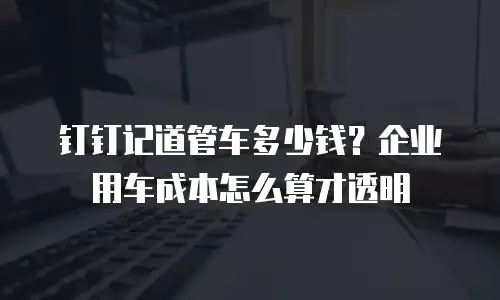 钉钉记道管车多少钱？企业用车成本怎么算才透明
