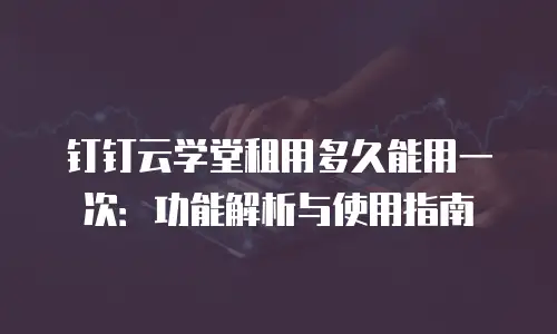 钉钉云学堂租用多久能用一次：功能解析与使用指南
