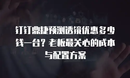 钉钉鼎捷预测透镜优惠多少钱一台？老板最关心的成本与配置方案