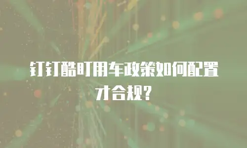 钉钉酷盯用车政策如何配置才合规？