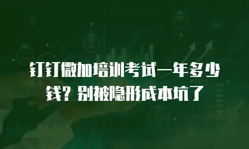 钉钉微加培训考试一年多少钱？别被隐形成本坑了