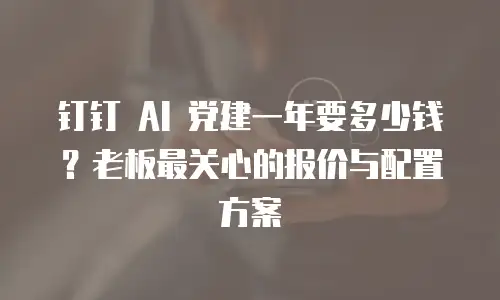 钉钉 AI 党建一年要多少钱？老板最关心的报价与配置方案