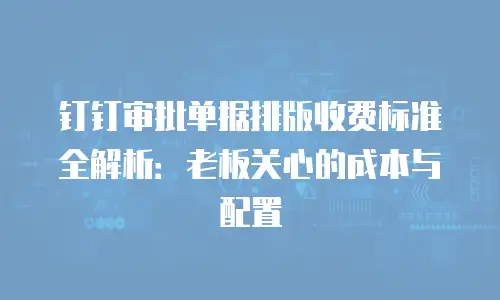 钉钉审批单据排版收费标准全解析：老板关心的成本与配置