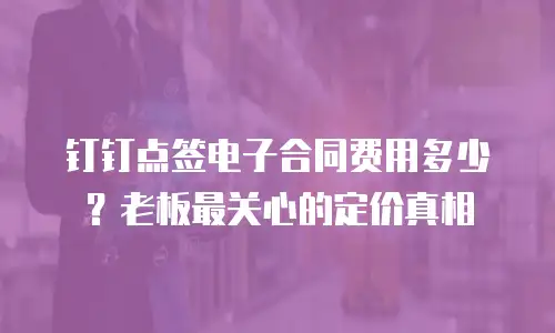 钉钉点签电子合同费用多少？老板最关心的定价真相