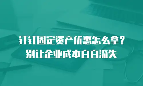 钉钉固定资产优惠怎么拿？别让企业成本白白流失