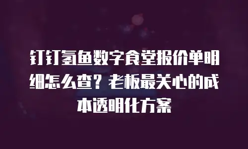 钉钉氢鱼数字食堂报价单明细怎么查？老板最关心的成本透明化方案