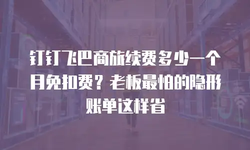 钉钉飞巴商旅续费多少一个月免扣费？老板最怕的隐形账单这样省