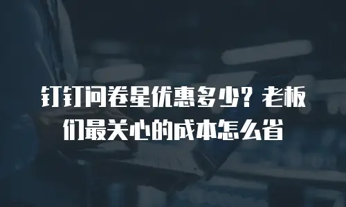 钉钉问卷星优惠多少？老板们最关心的成本怎么省