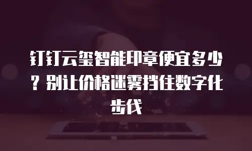 钉钉云玺智能印章便宜多少？别让价格迷雾挡住数字化步伐