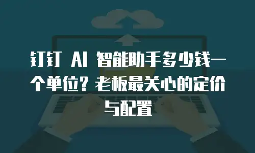 钉钉 AI 智能助手多少钱一个单位？老板最关心的定价与配置