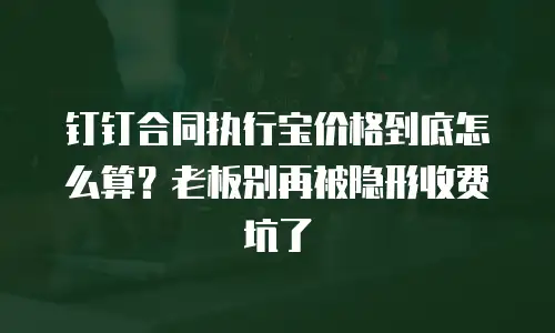 钉钉合同执行宝价格到底怎么算？老板别再被隐形收费坑了